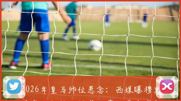 2026年皇马帅位悬念:西媒曝穆里尼奥回归核心诉求,掌控更衣室与建队主导权成关键