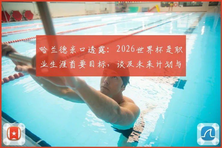 哈兰德亲口透露:2026世界杯是职业生涯首要目标,谈及未来计划与潜在惊喜