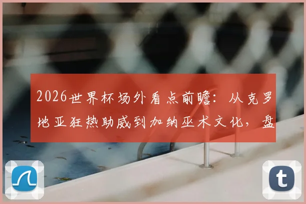2026世界杯场外看点前瞻：从克罗地亚狂热助威到加纳巫术文化，盘点历届经典球迷风景线