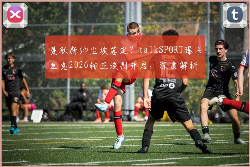 曼联新帅尘埃落定？talkSPORT曝卡里克2026转正谈判开启，深度解析其执教前景与战术思路