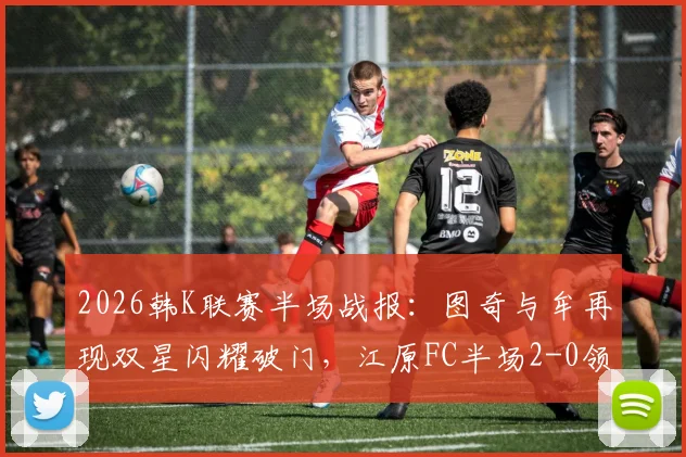 2026韩K联赛半场战报：图奇与牟再现双星闪耀破门，江原FC半场2-0领先光州FC