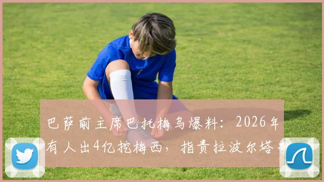 巴萨前主席巴托梅乌爆料：2026年有人出4亿挖梅西，指责拉波尔塔夸大俱乐部亏损