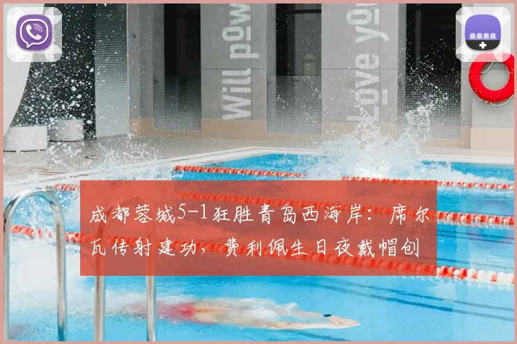 成都蓉城5-1狂胜青岛西海岸:席尔瓦传射建功,费利佩生日夜戴帽创纪录,全场精华战报回顾