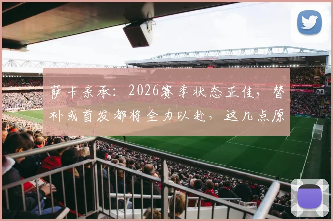 萨卡亲承:2026赛季状态正佳,替补或首发都将全力以赴,这几点原因让他持续爆发