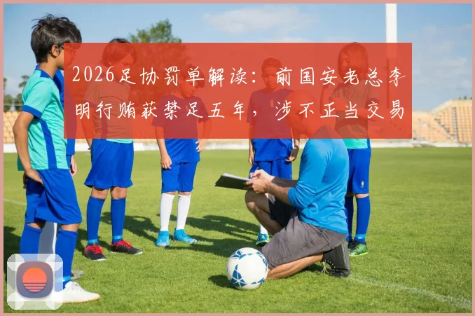 2026足协罚单解读：前国安老总李明行贿获禁足五年，涉不正当交易细节剖析