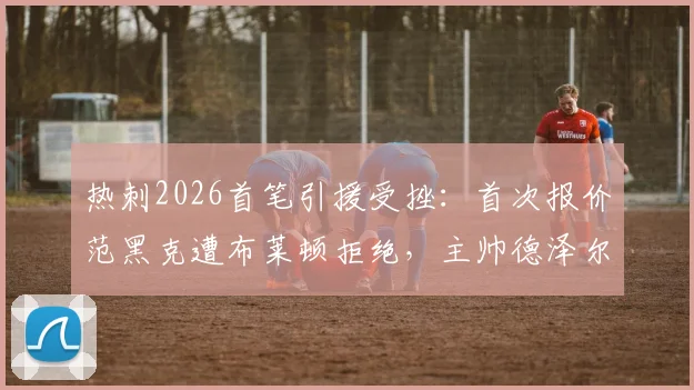 热刺2026首笔引援受挫：首次报价范黑克遭布莱顿拒绝，主帅德泽尔比态度成交易关键