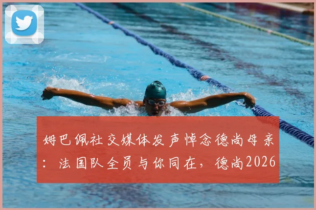 姆巴佩社交媒体发声悼念德尚母亲：法国队全员与你同在，德尚2026年执教获全力支持