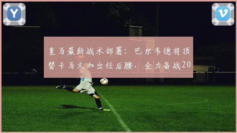 皇马最新战术部署：巴尔韦德将顶替卡马文加出任后腰，全力备战2026年与拜仁的关键战役