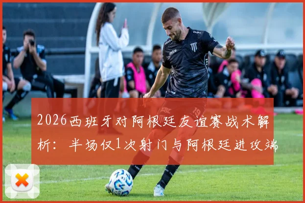 2026西班牙对阿根廷友谊赛战术解析:半场仅1次射门与阿根廷进攻端罕见低迷分析