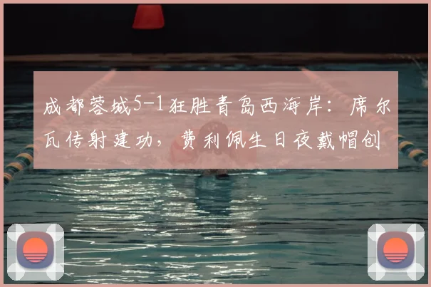 成都蓉城5-1狂胜青岛西海岸：席尔瓦传射建功，费利佩生日夜戴帽创纪录，全场精华战报回顾