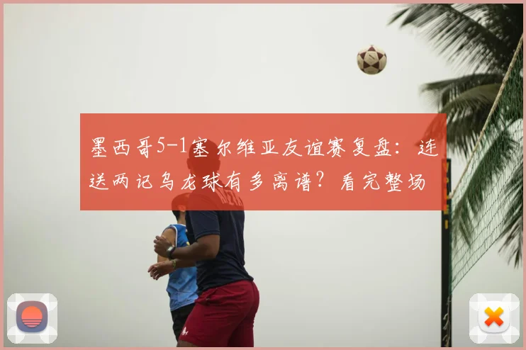墨西哥5-1塞尔维亚友谊赛复盘:连送两记乌龙球有多离谱?看完整场比赛集锦与球员评分