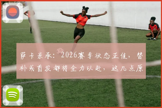 萨卡亲承：2026赛季状态正佳，替补或首发都将全力以赴，这几点原因让他持续爆发