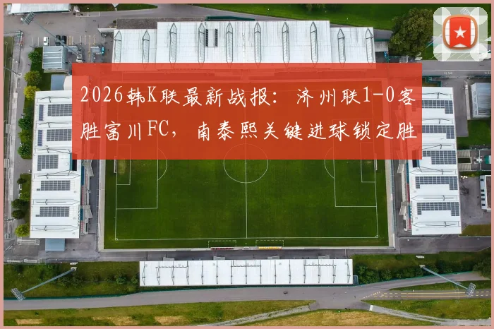 2026韩K联最新战报：济州联1-0客胜富川FC，南泰熙关键进球锁定胜局，附全场技战术解析