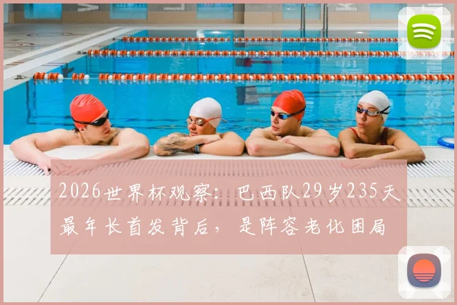 2026世界杯观察：巴西队29岁235天最年长首发背后，是阵容老化困局还是战术求稳？深度剖析名单与年轻球员储备