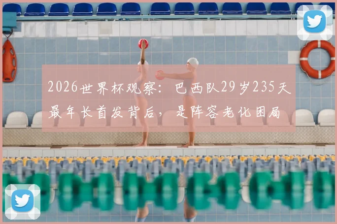 2026世界杯观察：巴西队29岁235天最年长首发背后，是阵容老化困局还是战术求稳？深度剖析名单与年轻球员储备