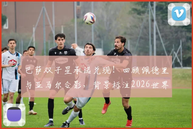 巴萨双子星承诺兑现！回顾佩德里与亚马尔合影，背景标注2026世界杯决赛日期的深意