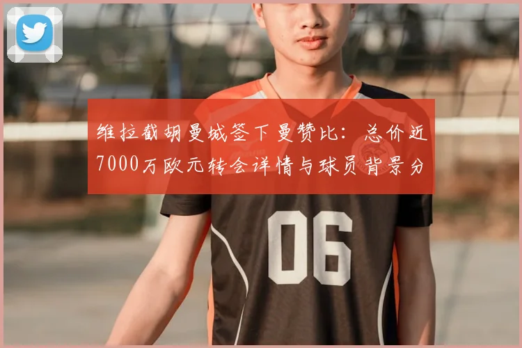维拉截胡曼城签下曼赞比：总价近7000万欧元转会详情与球员背景分析，德天空最新报道