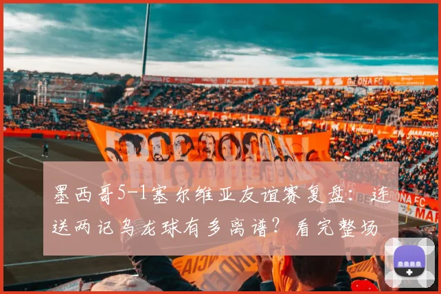 墨西哥5-1塞尔维亚友谊赛复盘：连送两记乌龙球有多离谱？看完整场比赛集锦与球员评分