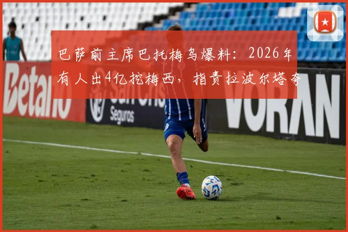 巴萨前主席巴托梅乌爆料：2026年有人出4亿挖梅西，指责拉波尔塔夸大俱乐部亏损