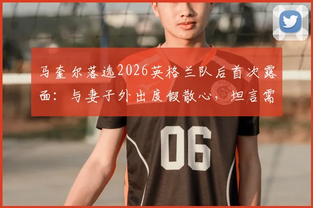 马奎尔落选2026英格兰队后首次露面:与妻子外出度假散心,坦言需要时间调整,未来计划曝光