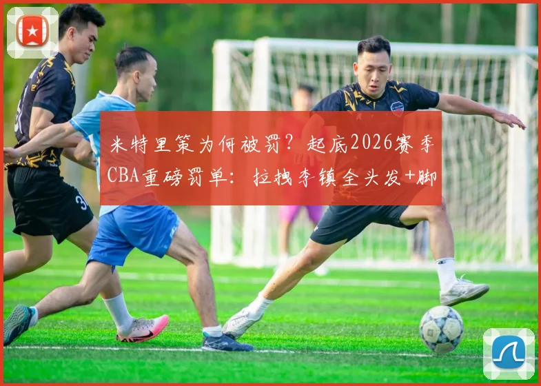 米特里策为何被罚？起底2026赛季CBA重磅罚单：拉拽李镇全头发+脚踢冰桶，停赛4场罚款4万