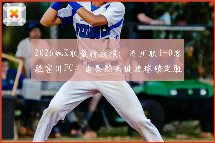 2026韩K联最新战报：济州联1-0客胜富川FC，南泰熙关键进球锁定胜局，附全场技战术解析