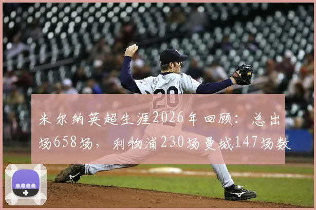 米尔纳英超生涯2026年回顾：总出场658场，利物浦230场曼城147场数据全解析与效力球队分布