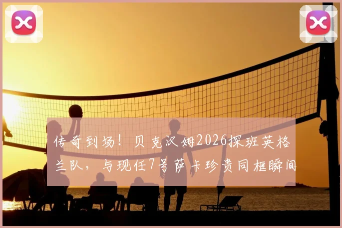传奇到场！贝克汉姆2026探班英格兰队，与现任7号萨卡珍贵同框瞬间全回顾