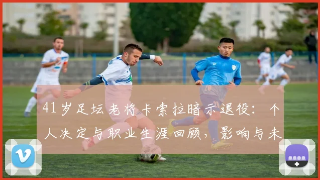 41岁足坛老将卡索拉暗示退役:个人决定与职业生涯回顾,影响与未来展望