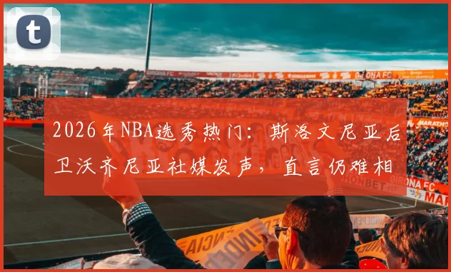 2026年NBA选秀热门：斯洛文尼亚后卫沃齐尼亚社媒发声，直言仍难相信眼前一切，感激之情溢于言表