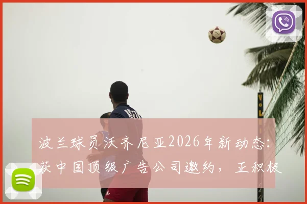 波兰球员沃齐尼亚2026年新动态：获中国顶级广告公司邀约，正积极筹备入驻中国社交媒体