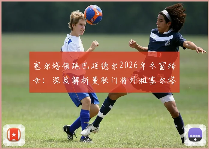 塞尔塔领跑巴延德尔2026年冬窗转会:深度解析曼联门将外租塞尔塔的运作进展与前景