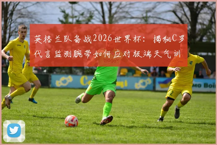 英格兰队备战2026世界杯：揭秘C罗代言监测腕带如何应对极端天气训练