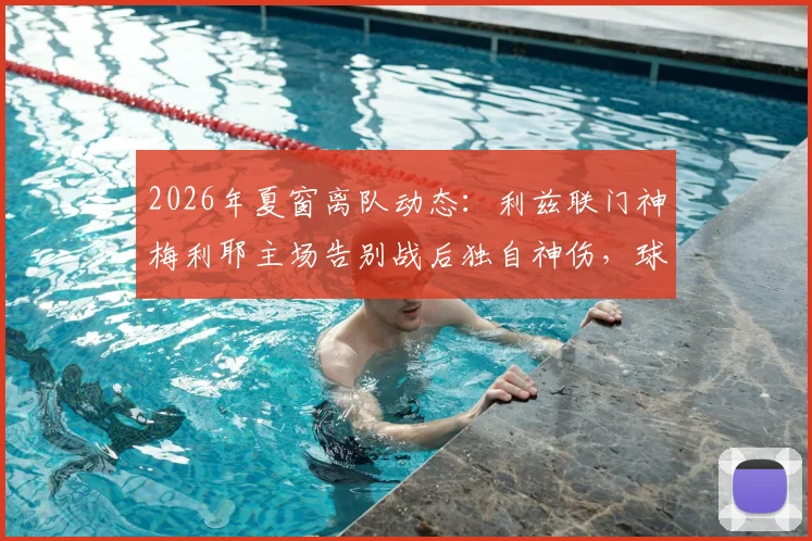 2026年夏窗离队动态：利兹联门神梅利耶主场告别战后独自神伤，球迷热议其未来去向与白衣军团门将位置更迭