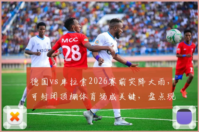 德国vs库拉索2026赛前突降大雨,可封闭顶棚体育场成关键,盘点现代球场如何应对恶劣天气