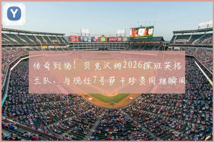 传奇到场！贝克汉姆2026探班英格兰队，与现任7号萨卡珍贵同框瞬间全回顾
