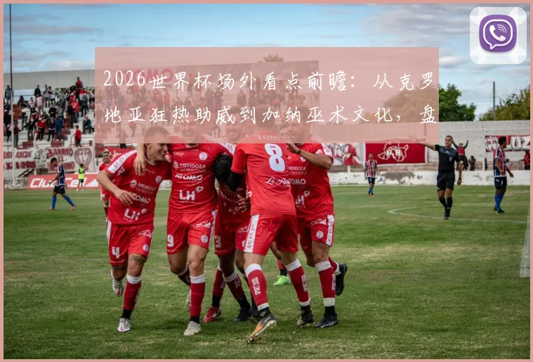 2026世界杯场外看点前瞻：从克罗地亚狂热助威到加纳巫术文化，盘点历届经典球迷风景线