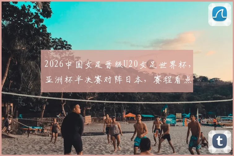 2026中国女足晋级U20女足世界杯,亚洲杯半决赛对阵日本,赛程看点与前景分析