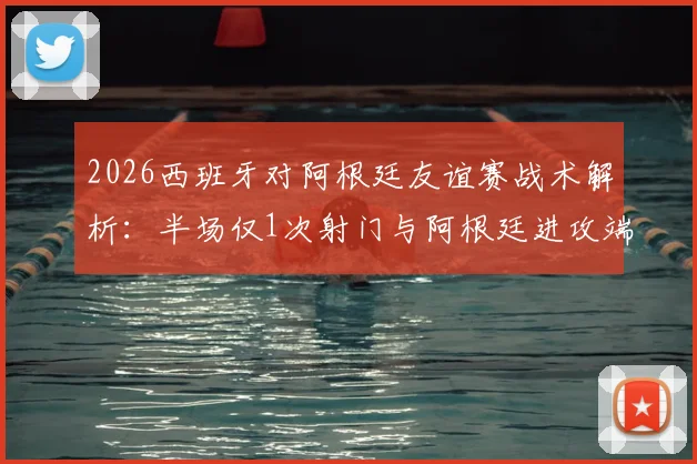 2026西班牙对阿根廷友谊赛战术解析：半场仅1次射门与阿根廷进攻端罕见低迷分析