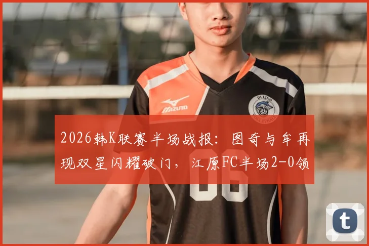 2026韩K联赛半场战报:图奇与牟再现双星闪耀破门,江原FC半场2-0领先光州FC
