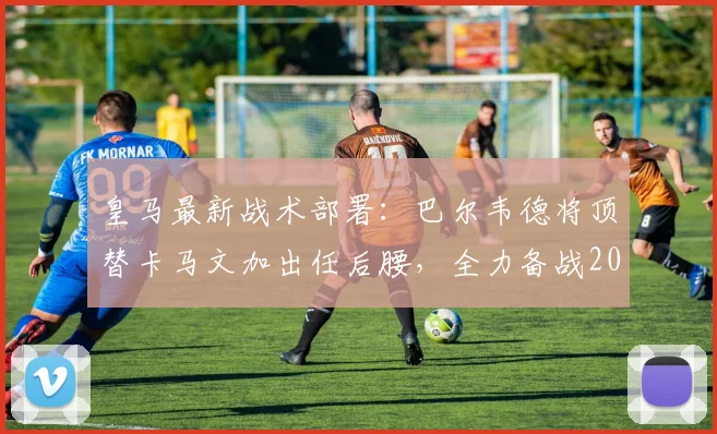皇马最新战术部署:巴尔韦德将顶替卡马文加出任后腰,全力备战2026年与拜仁的关键战役