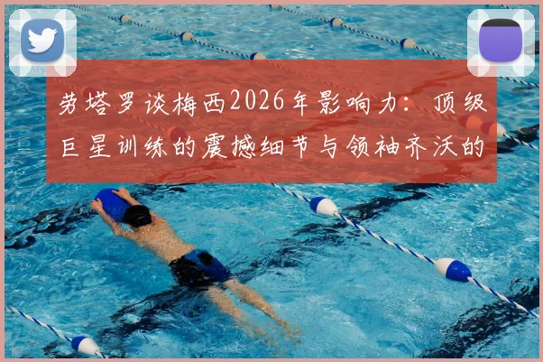 劳塔罗谈梅西2026年影响力：顶级巨星训练的震撼细节与领袖齐沃的关键作用