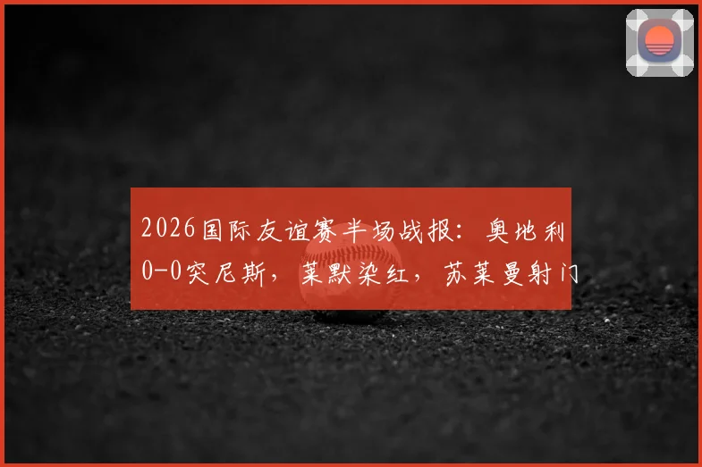 2026国际友谊赛半场战报:奥地利0-0突尼斯,莱默染红,苏莱曼射门中框引热议