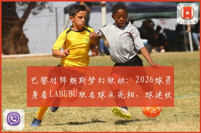 巴黎对阵朗斯梦幻联动:2026球员身着LABUBU联名球衣亮相,球迷收藏与抢购指南