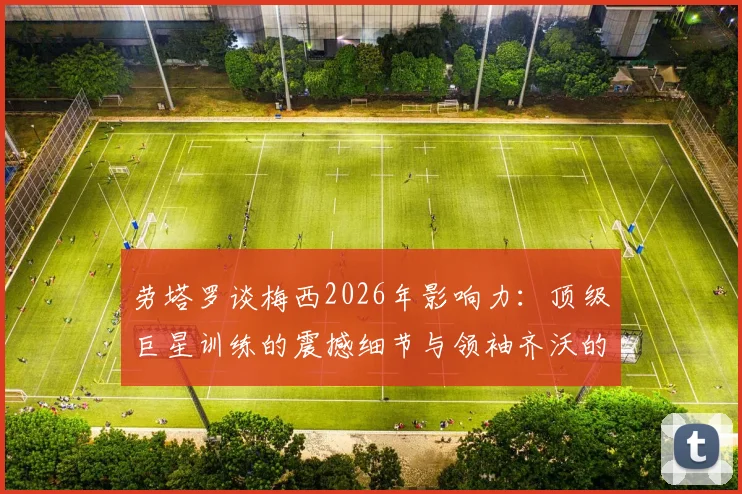 劳塔罗谈梅西2026年影响力:顶级巨星训练的震撼细节与领袖齐沃的关键作用