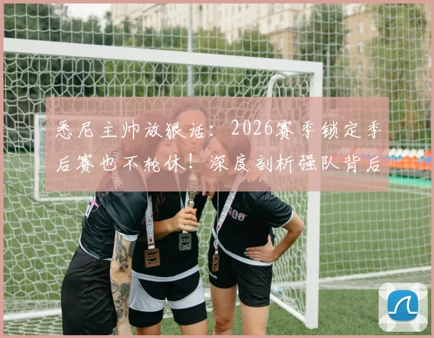 悉尼主帅放狠话：2026赛季锁定季后赛也不轮休！深度剖析强队背后的“紧绷”哲学