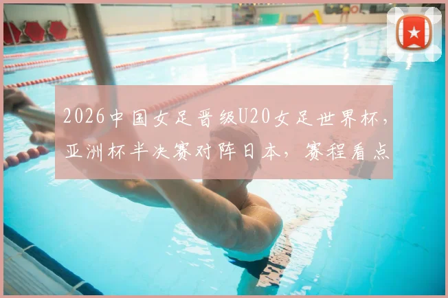 2026中国女足晋级U20女足世界杯，亚洲杯半决赛对阵日本，赛程看点与前景分析