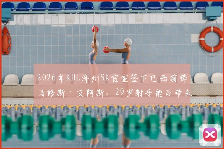 2026年KBL济州SK官宣签下巴西前锋马修斯·艾阿斯，29岁射手能否带来质变？