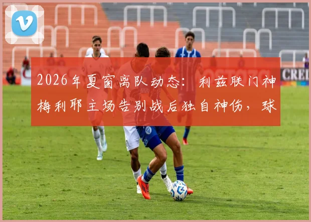 2026年夏窗离队动态：利兹联门神梅利耶主场告别战后独自神伤，球迷热议其未来去向与白衣军团门将位置更迭