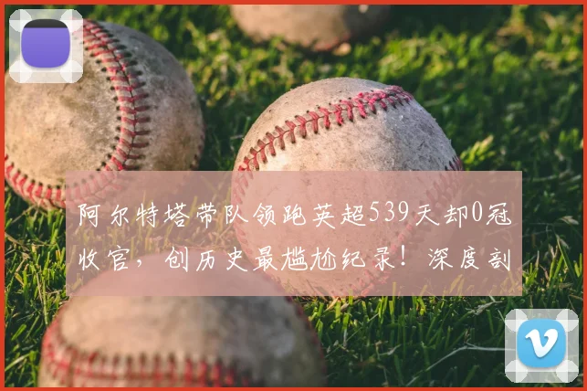 阿尔特塔带队领跑英超539天却0冠收官,创历史最尴尬纪录!深度剖析阿森纳为何屡次错失良机